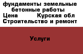 фундаменты.земельные бетонные работы › Цена ­ 100 - Курская обл. Строительство и ремонт » Услуги   . Курская обл.